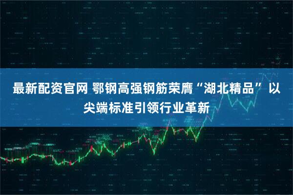 最新配资官网 鄂钢高强钢筋荣膺“湖北精品” 以尖端标准引领行业革新