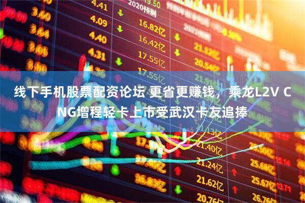 线下手机股票配资论坛 更省更赚钱，乘龙L2V CNG增程轻卡上市受武汉卡友追捧