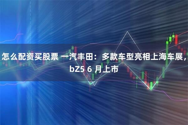 怎么配资买股票 一汽丰田：多款车型亮相上海车展，bZ5 6 月上市