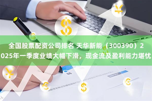 全国股票配资公司排名 天华新能（300390）2025年一季度业绩大幅下滑，现金流及盈利能力堪忧