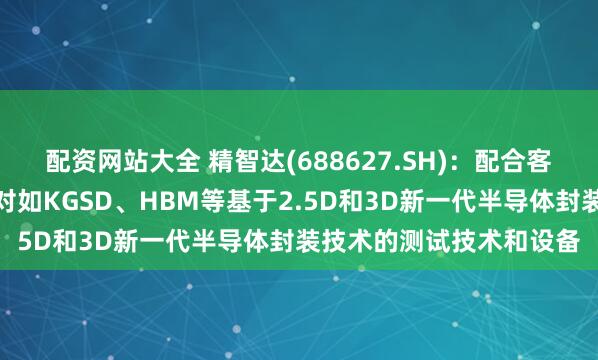 配资网站大全 精智达(688627.SH)：配合客户业务稳步推进开发针对如KGSD、HBM等基于2.5D和3D新一代半导体封装技术的测试技术和设备