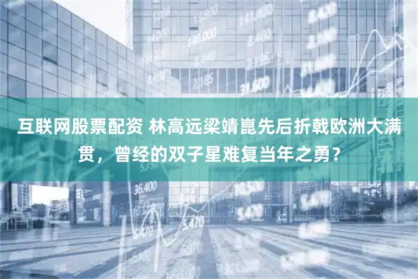 互联网股票配资 林高远梁靖崑先后折戟欧洲大满贯，曾经的双子星难复当年之勇？