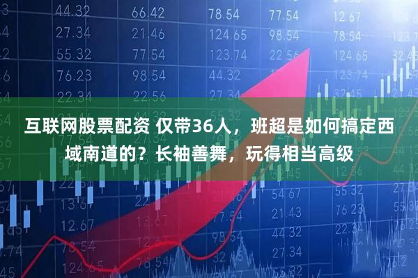 互联网股票配资 仅带36人，班超是如何搞定西域南道的？长袖善舞，玩得相当高级