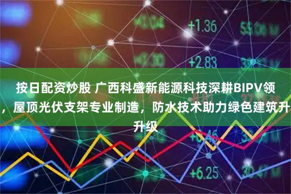按日配资炒股 广西科盛新能源科技深耕BIPV领域，屋顶光伏支架专业制造，防水技术助力绿色建筑升级